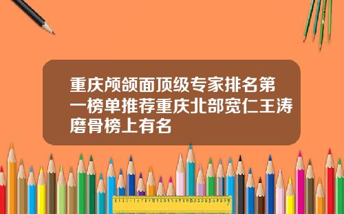 重庆颅颌面顶级专家排名第一榜单推荐重庆北部宽仁王涛磨骨榜上有名