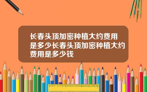 长春头顶加密种植大约费用是多少长春头顶加密种植大约费用是多少钱