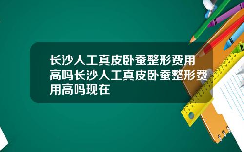 长沙人工真皮卧蚕整形费用高吗长沙人工真皮卧蚕整形费用高吗现在