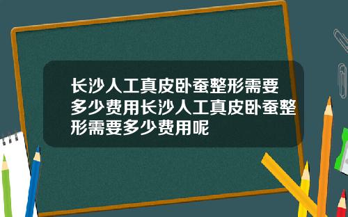 长沙人工真皮卧蚕整形需要多少费用长沙人工真皮卧蚕整形需要多少费用呢