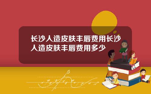 长沙人造皮肤丰唇费用长沙人造皮肤丰唇费用多少