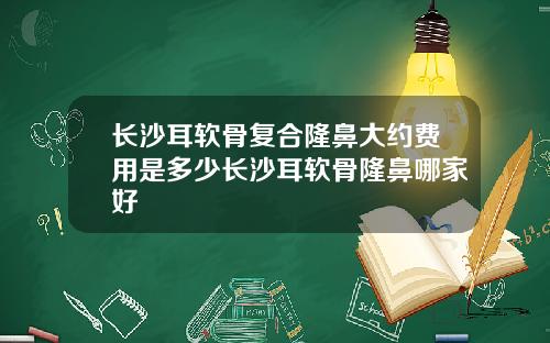 长沙耳软骨复合隆鼻大约费用是多少长沙耳软骨隆鼻哪家好