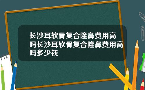 长沙耳软骨复合隆鼻费用高吗长沙耳软骨复合隆鼻费用高吗多少钱
