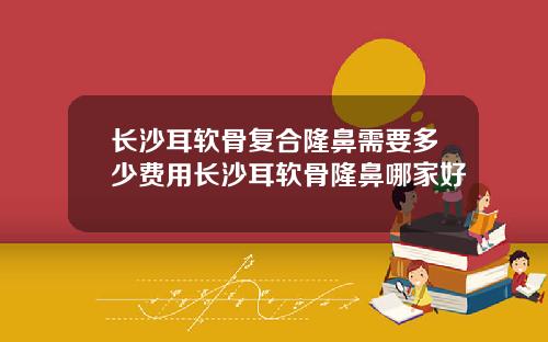 长沙耳软骨复合隆鼻需要多少费用长沙耳软骨隆鼻哪家好