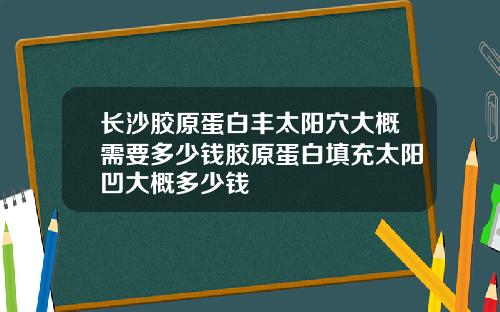 长沙胶原蛋白丰太阳穴大概需要多少钱胶原蛋白填充太阳凹大概多少钱