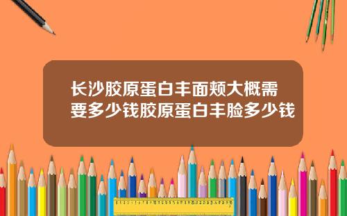 长沙胶原蛋白丰面颊大概需要多少钱胶原蛋白丰脸多少钱