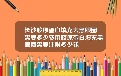长沙胶原蛋白填充去黑眼圈需要多少费用胶原蛋白填充黑眼圈需要注射多少钱