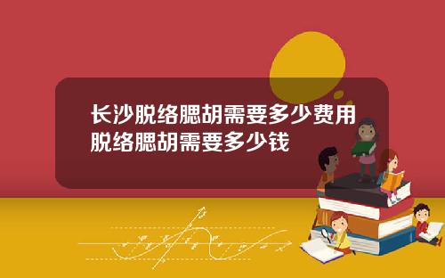 长沙脱络腮胡需要多少费用脱络腮胡需要多少钱