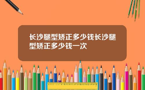 长沙腿型矫正多少钱长沙腿型矫正多少钱一次