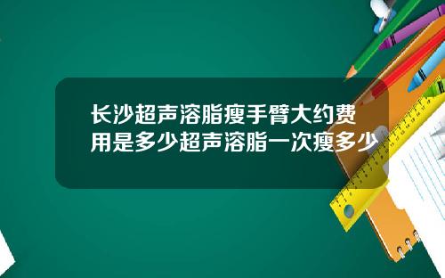 长沙超声溶脂瘦手臂大约费用是多少超声溶脂一次瘦多少