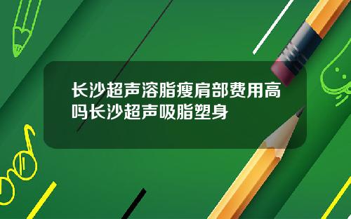 长沙超声溶脂瘦肩部费用高吗长沙超声吸脂塑身