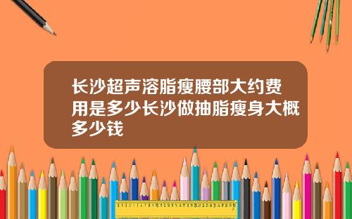 长沙超声溶脂瘦腰部大约费用是多少长沙做抽脂瘦身大概多少钱