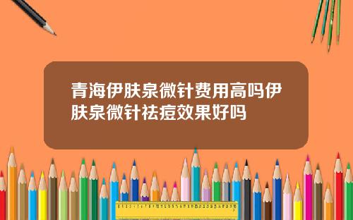 青海伊肤泉微针费用高吗伊肤泉微针祛痘效果好吗
