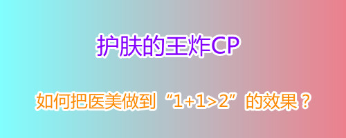 护肤的王炸CP如何把医美做到112的效果 护肤的王炸CP如何把医美做到112的效果